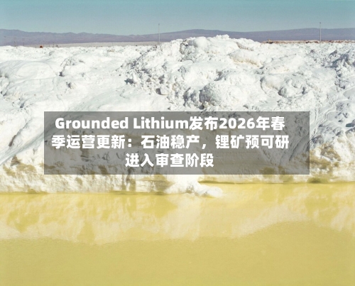 Grounded Lithium发布2026年春季运营更新：石油稳产，锂矿预可研进入审查阶段-第3张图片