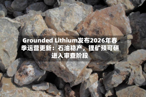 Grounded Lithium发布2026年春季运营更新：石油稳产，锂矿预可研进入审查阶段-第2张图片