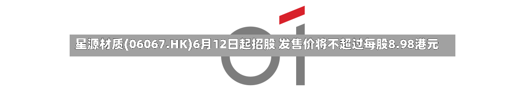 星源材质(06067.HK)6月12日起招股 发售价将不超过每股8.98港元
