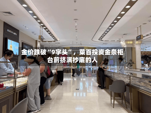 金价跌破“9字头”，菜百投资金条柜台前挤满抄底的人
