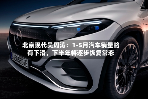 北京现代吴周涛：1-5月汽车销量略有下滑，下半年将逐步恢复常态-第2张图片