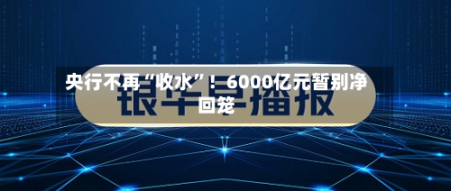 央行不再“收水”！6000亿元暂别净回笼-第2张图片