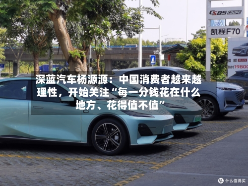 深蓝汽车杨源源：中国消费者越来越理性，开始关注“每一分钱花在什么地方、花得值不值”-第2张图片
