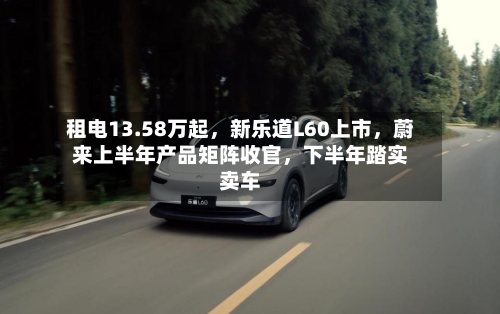 租电13.58万起，新乐道L60上市，蔚来上半年产品矩阵收官，下半年踏实卖车