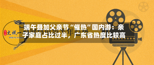 端午叠加父亲节“催热	”国内游：亲子家庭占比过半，广东省热度比较高-第2张图片