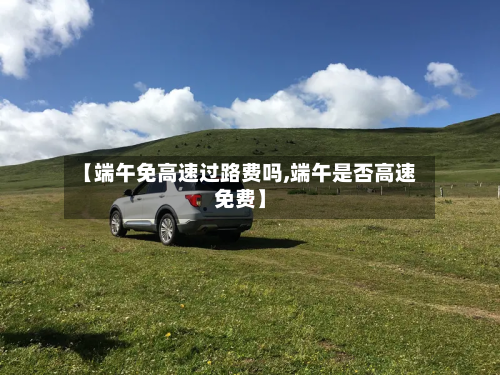 【端午免高速过路费吗,端午是否高速免费】-第2张图片