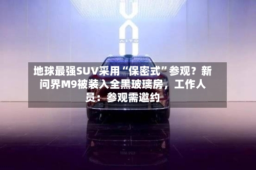 地球最强SUV采用“保密式”参观？新问界M9被装入全黑玻璃房，工作人员：参观需邀约