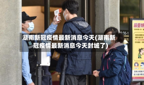 湖南新冠疫情最新消息今天(湖南新冠疫情最新消息今天封城了)-第2张图片