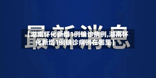 【湖南怀化新增1例确诊病例,湖南怀化新增1例确诊病例在哪里】-第2张图片