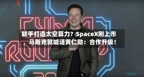 联手打造太空算力？SpaceX刚上市，马斯克就喊话黄仁勋：合作升级！