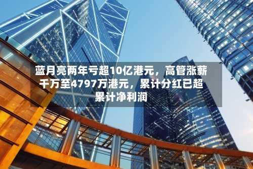 蓝月亮两年亏超10亿港元，高管涨薪千万至4797万港元，累计分红已超累计净利润