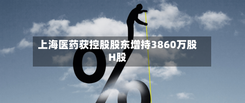 上海医药获控股股东增持3860万股H股-第2张图片