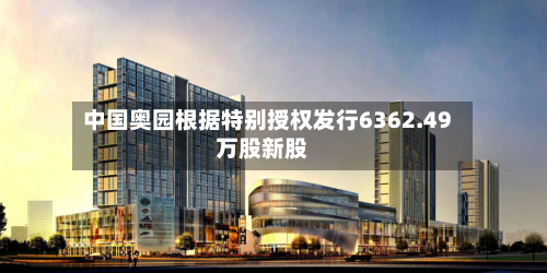 中国奥园根据特别授权发行6362.49万股新股