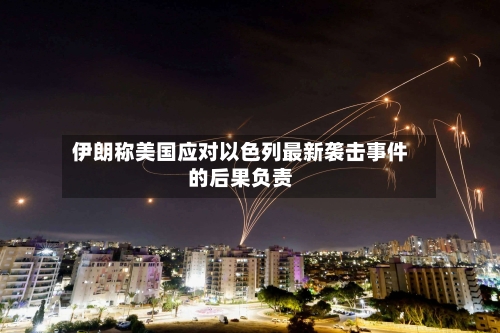 伊朗称美国应对以色列最新袭击事件的后果负责