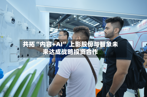共拓“内容+AI	” 上影股份与智象未来达成战略投资合作-第3张图片