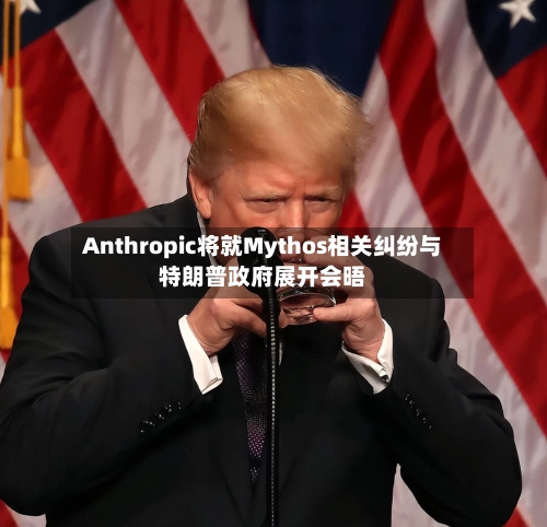 Anthropic将就Mythos相关纠纷与特朗普政府展开会晤