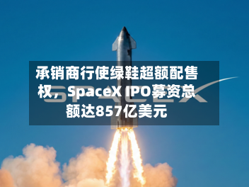 承销商行使绿鞋超额配售权，SpaceX IPO募资总额达857亿美元