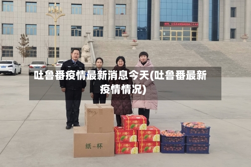吐鲁番疫情最新消息今天(吐鲁番最新疫情情况)-第3张图片