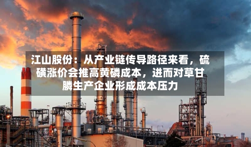 江山股份：从产业链传导路径来看，硫磺涨价会推高黄磷成本	，进而对草甘膦生产企业形成成本压力-第2张图片