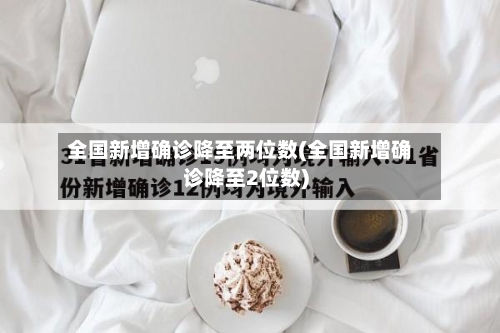 全国新增确诊降至两位数(全国新增确诊降至2位数)