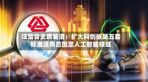 证监会主席吴清:扩大科创板第五套标准适用范围至人工智能领域-第2张图片