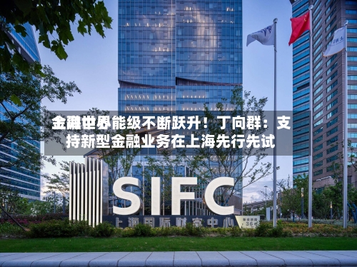 上海世界金融中心能级不断跃升！丁向群：支持新型金融业务在上海先行先试