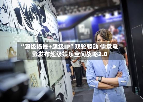 “超级场景+超级IP”双轮驱动 儒意电影发布超级娱乐空间战略2.0