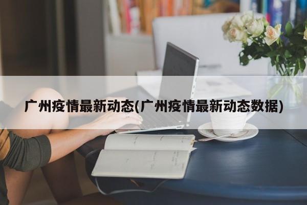 广州疫情最新动态(广州疫情最新动态数据)