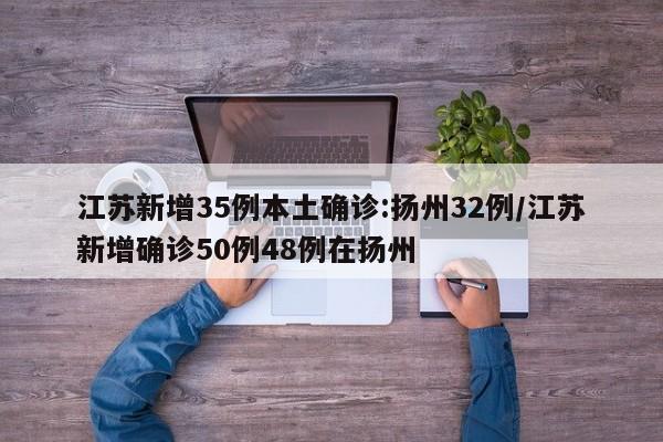 江苏新增35例本土确诊:扬州32例/江苏新增确诊50例48例在扬州