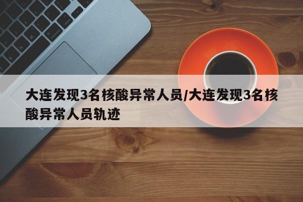 大连发现3名核酸异常人员/大连发现3名核酸异常人员轨迹