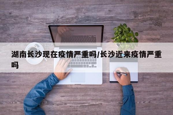 湖南长沙现在疫情严重吗/长沙近来疫情严重吗