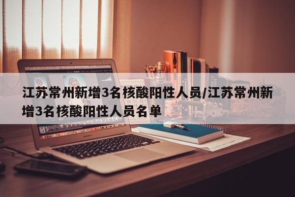 江苏常州新增3名核酸阳性人员/江苏常州新增3名核酸阳性人员名单