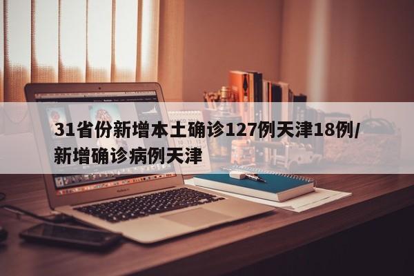 31省份新增本土确诊127例天津18例/新增确诊病例天津