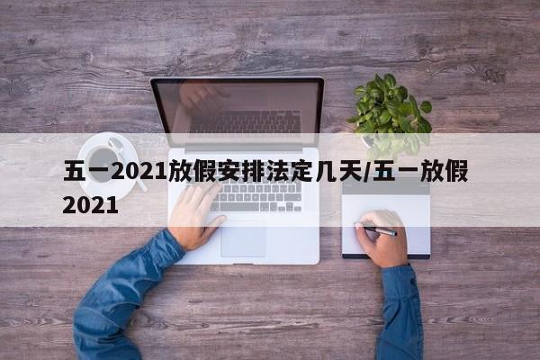 五一2021放假安排法定几天/五一放假 2021