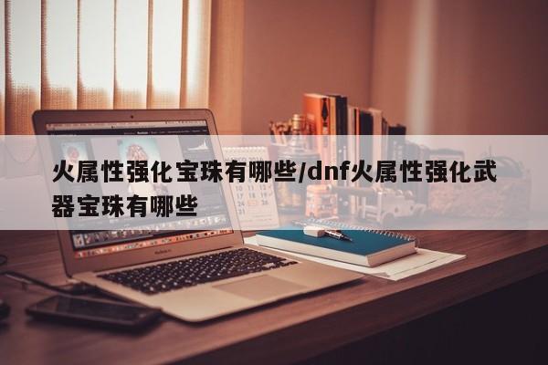 火属性强化宝珠有哪些/dnf火属性强化武器宝珠有哪些
