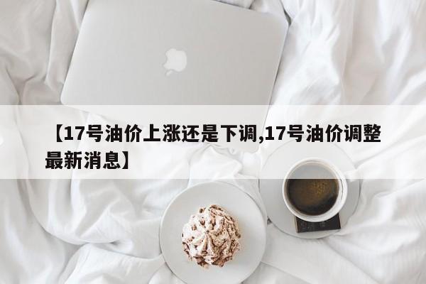 【17号油价上涨还是下调,17号油价调整最新消息】