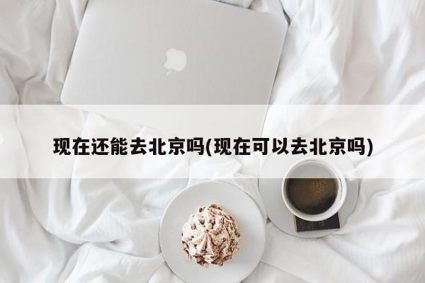 现在还能去北京吗(现在可以去北京吗)
