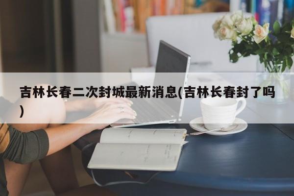 吉林长春二次封城最新消息(吉林长春封了吗)