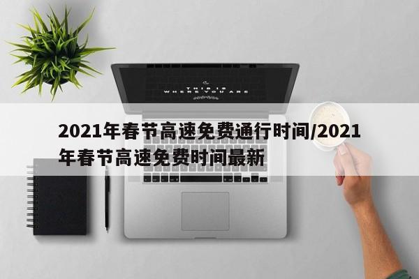 2021年春节高速免费通行时间/2021年春节高速免费时间最新