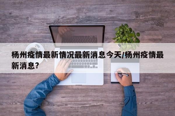 杨州疫情最新情况最新消息今天/杨州疫情最新消息?