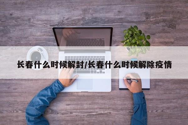 长春什么时候解封/长春什么时候解除疫情