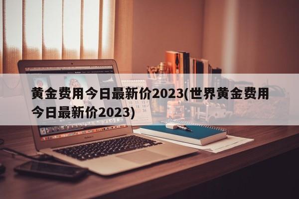 黄金费用今日最新价2023(世界黄金费用今日最新价2023)