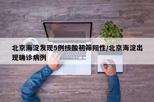 北京海淀发现5例核酸初筛阳性/北京海淀出现确诊病例