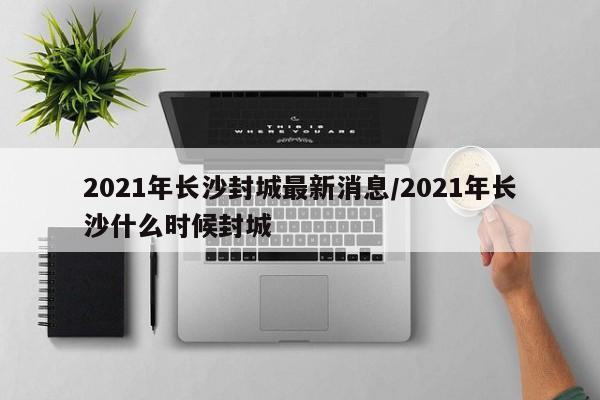 2021年长沙封城最新消息/2021年长沙什么时候封城