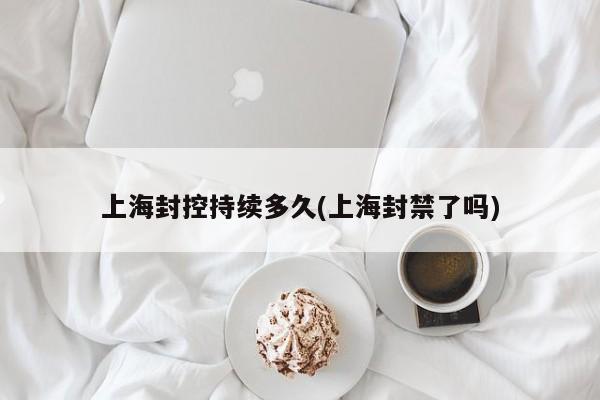 上海封控持续多久(上海封禁了吗)