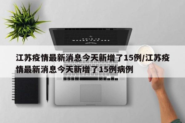 江苏疫情最新消息今天新增了15例/江苏疫情最新消息今天新增了15例病例