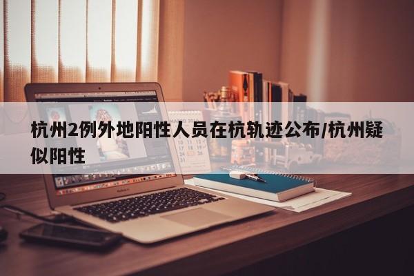 杭州2例外地阳性人员在杭轨迹公布/杭州疑似阳性