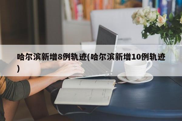 哈尔滨新增8例轨迹(哈尔滨新增10例轨迹)