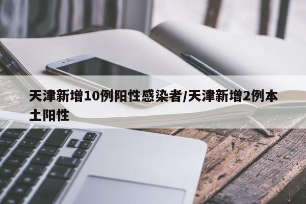 天津新增10例阳性感染者/天津新增2例本土阳性