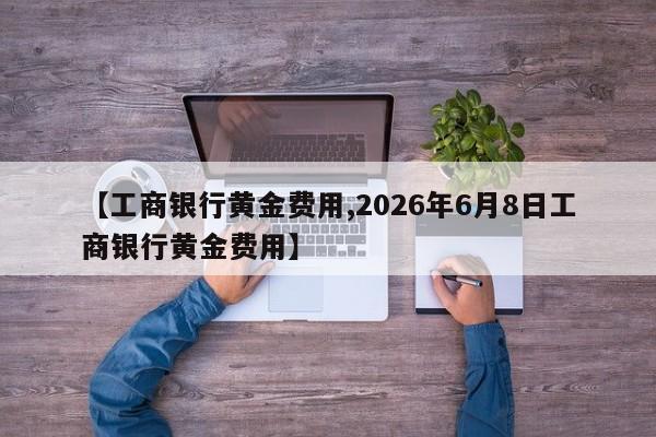 【工商银行黄金费用,2026年6月8日工商银行黄金费用】